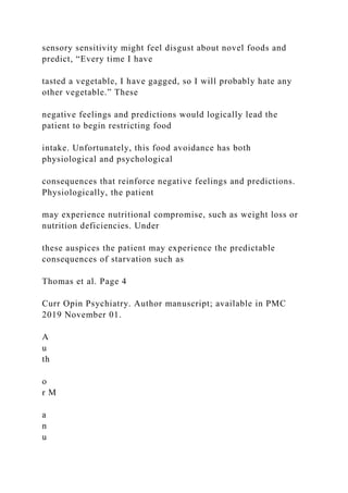 sensory sensitivity might feel disgust about novel foods and
predict, “Every time I have
tasted a vegetable, I have gagged, so I will probably hate any
other vegetable.” These
negative feelings and predictions would logically lead the
patient to begin restricting food
intake. Unfortunately, this food avoidance has both
physiological and psychological
consequences that reinforce negative feelings and predictions.
Physiologically, the patient
may experience nutritional compromise, such as weight loss or
nutrition deficiencies. Under
these auspices the patient may experience the predictable
consequences of starvation such as
Thomas et al. Page 4
Curr Opin Psychiatry. Author manuscript; available in PMC
2019 November 01.
A
u
th
o
r M
a
n
u
 