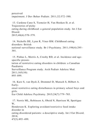 perceived
impairment. J Dev Behav Pediatr. 2011;32:572–580.
13. Cardona Cano S, Tiemeier H, Van Hoeken D, et al.
Trajectories of picky
eating during childhood: a general population study. Int J Eat
Disord.
2015;48(6):570–579.
14. Nicholls DE, Lynn R, Viner RM. Childhood eating
disorders: British
national surveillance study. Br J Psychiatry. 2011;198(4):295–
301.
15. Pinhas L, Morris A, Crosby RD, et al. Incidence and age-
specific presen-
tation of restrictive eating disorders in children: a Canadian
Paediatric
Surveillance Program study. Arch Pediatr Adolesc Med.
2011;165(10):
895–899.
16. Kurz S, van Dyck Z, Dremmel D, Munsch S, Hilbert A.
Early-
onset restrictive eating disturbances in primary school boys and
girls.
Eur Child Adolesc Psychiatry. 2015;24(7):779–785.
17. Norris ML, Robinson A, Obeid N, Harrison M, Spettigue
W,
Henderson K. Exploring avoidant/restrictive food intake
disorder in
eating disordered patients: a descriptive study. Int J Eat Disord.
2014;
47(5):495–499.
 