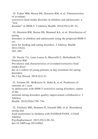 18. Fisher MM, Rosen DS, Ornstein RM, et al. Characteristics
of avoidant/
restrictive food intake disorder in children and adolescents: a
“new
disorder” in DSM-5. J Adolesc Health. 2014;55(1):49–52.
19. Ornstein RM, Rosen DS, Mammel KA, et al. Distribution of
eating
disorders in children and adolescents using the proposed DSM-5
cri-
teria for feeding and eating disorders. J Adolesc Health.
2013;53(2):
303–305.
20. Nicely TA, Lane-Loney S, Masciulli E, Hollenbeak CS,
Ornstein RM.
Prevalence and characteristics of avoidant/restrictive food
intake disor-
der in a cohort of young patients in day treatment for eating
disorders.
Int J Eat Disord. 2014;2(1):21.
21. Forman SF, McKenzie N, Hehn R, et al. Predictors of
outcome at 1 year
in adolescents with DSM-5 restrictive eating disorders: report
of the
national eating disorders quality improvement collaborative. J
Adolesc
Health. 2014;55(6):750–756.
22. Toufexis MD, Hommer R, Gerardi DM, et al. Disordered
eating and
food restrictions in children with PANDAS/PANS. J Child
Adolesc
Psychopharmacol. 2015;25(1):48–56.
doi:10.1089/cap.2014.0063.
 