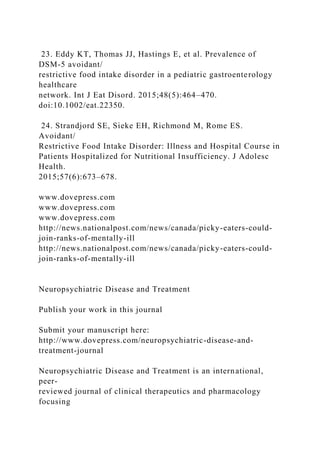 23. Eddy KT, Thomas JJ, Hastings E, et al. Prevalence of
DSM-5 avoidant/
restrictive food intake disorder in a pediatric gastroenterology
healthcare
network. Int J Eat Disord. 2015;48(5):464–470.
doi:10.1002/eat.22350.
24. Strandjord SE, Sieke EH, Richmond M, Rome ES.
Avoidant/
Restrictive Food Intake Disorder: Illness and Hospital Course in
Patients Hospitalized for Nutritional Insufficiency. J Adolesc
Health.
2015;57(6):673–678.
www.dovepress.com
www.dovepress.com
www.dovepress.com
http://news.nationalpost.com/news/canada/picky-eaters-could-
join-ranks-of-mentally-ill
http://news.nationalpost.com/news/canada/picky-eaters-could-
join-ranks-of-mentally-ill
Neuropsychiatric Disease and Treatment
Publish your work in this journal
Submit your manuscript here:
http://www.dovepress.com/neuropsychiatric-disease-and-
treatment-journal
Neuropsychiatric Disease and Treatment is an international,
peer-
reviewed journal of clinical therapeutics and pharmacology
focusing
 