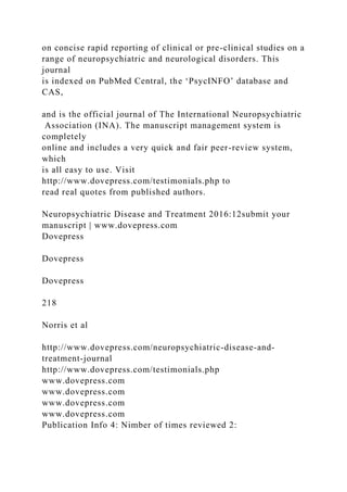 on concise rapid reporting of clinical or pre-clinical studies on a
range of neuropsychiatric and neurological disorders. This
journal
is indexed on PubMed Central, the ‘PsycINFO’ database and
CAS,
and is the official journal of The International Neuropsychiatric
Association (INA). The manuscript management system is
completely
online and includes a very quick and fair peer-review system,
which
is all easy to use. Visit
http://www.dovepress.com/testimonials.php to
read real quotes from published authors.
Neuropsychiatric Disease and Treatment 2016:12submit your
manuscript | www.dovepress.com
Dovepress
Dovepress
Dovepress
218
Norris et al
http://www.dovepress.com/neuropsychiatric-disease-and-
treatment-journal
http://www.dovepress.com/testimonials.php
www.dovepress.com
www.dovepress.com
www.dovepress.com
www.dovepress.com
Publication Info 4: Nimber of times reviewed 2:
 
