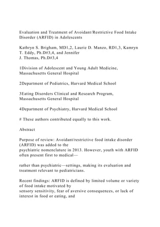 Evaluation and Treatment of Avoidant/Restrictive Food Intake
Disorder (ARFID) in Adolescents
Kathryn S. Brigham, MD1,2, Laurie D. Manzo, RD1,3, Kamryn
T. Eddy, Ph.D#3,4, and Jennifer
J. Thomas, Ph.D#3,4
1Division of Adolescent and Young Adult Medicine,
Massachusetts General Hospital
2Department of Pediatrics, Harvard Medical School
3Eating Disorders Clinical and Research Program,
Massachusetts General Hospital
4Department of Psychiatry, Harvard Medical School
# These authors contributed equally to this work.
Abstract
Purpose of review: Avoidant/restrictive food intake disorder
(ARFID) was added to the
psychiatric nomenclature in 2013. However, youth with ARFID
often present first to medical—
rather than psychiatric—settings, making its evaluation and
treatment relevant to pediatricians.
Recent findings: ARFID is defined by limited volume or variety
of food intake motivated by
sensory sensitivity, fear of aversive consequences, or lack of
interest in food or eating, and
 