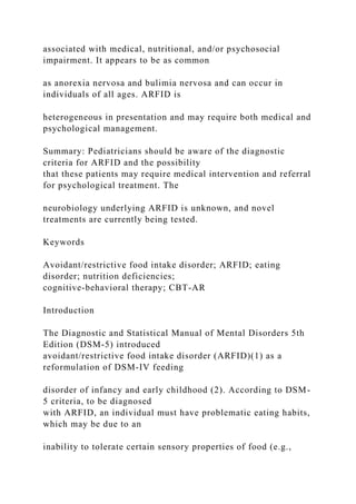 associated with medical, nutritional, and/or psychosocial
impairment. It appears to be as common
as anorexia nervosa and bulimia nervosa and can occur in
individuals of all ages. ARFID is
heterogeneous in presentation and may require both medical and
psychological management.
Summary: Pediatricians should be aware of the diagnostic
criteria for ARFID and the possibility
that these patients may require medical intervention and referral
for psychological treatment. The
neurobiology underlying ARFID is unknown, and novel
treatments are currently being tested.
Keywords
Avoidant/restrictive food intake disorder; ARFID; eating
disorder; nutrition deficiencies;
cognitive-behavioral therapy; CBT-AR
Introduction
The Diagnostic and Statistical Manual of Mental Disorders 5th
Edition (DSM-5) introduced
avoidant/restrictive food intake disorder (ARFID)(1) as a
reformulation of DSM-IV feeding
disorder of infancy and early childhood (2). According to DSM-
5 criteria, to be diagnosed
with ARFID, an individual must have problematic eating habits,
which may be due to an
inability to tolerate certain sensory properties of food (e.g.,
 