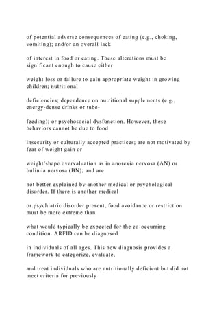 of potential adverse consequences of eating (e.g., choking,
vomiting); and/or an overall lack
of interest in food or eating. These alterations must be
significant enough to cause either
weight loss or failure to gain appropriate weight in growing
children; nutritional
deficiencies; dependence on nutritional supplements (e.g.,
energy-dense drinks or tube-
feeding); or psychosocial dysfunction. However, these
behaviors cannot be due to food
insecurity or culturally accepted practices; are not motivated by
fear of weight gain or
weight/shape overvaluation as in anorexia nervosa (AN) or
bulimia nervosa (BN); and are
not better explained by another medical or psychological
disorder. If there is another medical
or psychiatric disorder present, food avoidance or restriction
must be more extreme than
what would typically be expected for the co-occurring
condition. ARFID can be diagnosed
in individuals of all ages. This new diagnosis provides a
framework to categorize, evaluate,
and treat individuals who are nutritionally deficient but did not
meet criteria for previously
 