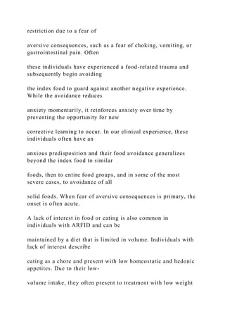 restriction due to a fear of
aversive consequences, such as a fear of choking, vomiting, or
gastrointestinal pain. Often
these individuals have experienced a food-related trauma and
subsequently begin avoiding
the index food to guard against another negative experience.
While the avoidance reduces
anxiety momentarily, it reinforces anxiety over time by
preventing the opportunity for new
corrective learning to occur. In our clinical experience, these
individuals often have an
anxious predisposition and their food avoidance generalizes
beyond the index food to similar
foods, then to entire food groups, and in some of the most
severe cases, to avoidance of all
solid foods. When fear of aversive consequences is primary, the
onset is often acute.
A lack of interest in food or eating is also common in
individuals with ARFID and can be
maintained by a diet that is limited in volume. Individuals with
lack of interest describe
eating as a chore and present with low homeostatic and hedonic
appetites. Due to their low-
volume intake, they often present to treatment with low weight
 