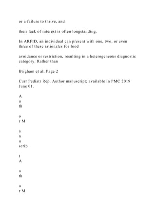or a failure to thrive, and
their lack of interest is often longstanding.
In ARFID, an individual can present with one, two, or even
three of these rationales for food
avoidance or restriction, resulting in a heterogeneous diagnostic
category. Rather than
Brigham et al. Page 2
Curr Pediatr Rep. Author manuscript; available in PMC 2019
June 01.
A
u
th
o
r M
a
n
u
scrip
t
A
u
th
o
r M
 