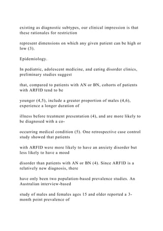 existing as diagnostic subtypes, our clinical impression is that
these rationales for restriction
represent dimensions on which any given patient can be high or
low (3).
Epidemiology.
In pediatric, adolescent medicine, and eating disorder clinics,
preliminary studies suggest
that, compared to patients with AN or BN, cohorts of patients
with ARFID tend to be
younger (4,5), include a greater proportion of males (4,6),
experience a longer duration of
illness before treatment presentation (4), and are more likely to
be diagnosed with a co-
occurring medical condition (5). One retrospective case control
study showed that patients
with ARFID were more likely to have an anxiety disorder but
less likely to have a mood
disorder than patients with AN or BN (4). Since ARFID is a
relatively new diagnosis, there
have only been two population-based prevalence studies. An
Australian interview-based
study of males and females ages 15 and older reported a 3-
month point prevalence of
 