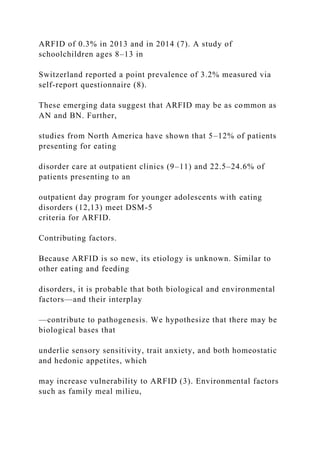 ARFID of 0.3% in 2013 and in 2014 (7). A study of
schoolchildren ages 8–13 in
Switzerland reported a point prevalence of 3.2% measured via
self-report questionnaire (8).
These emerging data suggest that ARFID may be as common as
AN and BN. Further,
studies from North America have shown that 5–12% of patients
presenting for eating
disorder care at outpatient clinics (9–11) and 22.5–24.6% of
patients presenting to an
outpatient day program for younger adolescents with eating
disorders (12,13) meet DSM-5
criteria for ARFID.
Contributing factors.
Because ARFID is so new, its etiology is unknown. Similar to
other eating and feeding
disorders, it is probable that both biological and environmental
factors—and their interplay
—contribute to pathogenesis. We hypothesize that there may be
biological bases that
underlie sensory sensitivity, trait anxiety, and both homeostatic
and hedonic appetites, which
may increase vulnerability to ARFID (3). Environmental factors
such as family meal milieu,
 