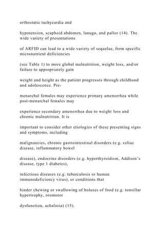 orthostatic tachycardia and
hypotension, scaphoid abdomen, lanugo, and pallor (14). The
wide variety of presentations
of ARFID can lead to a wide variety of sequelae, from specific
micronutrient deficiencies
(see Table 1) to more global malnutrition, weight loss, and/or
failure to appropriately gain
weight and height as the patient progresses through childhood
and adolescence. Pre-
menarchal females may experience primary amenorrhea while
post-menarchal females may
experience secondary amenorrhea due to weight loss and
chronic malnutrition. It is
important to consider other etiologies of these presenting signs
and symptoms, including
malignancies, chronic gastrointestinal disorders (e.g. celiac
disease, inflammatory bowel
disease), endocrine disorders (e.g. hyperthyroidism, Addison’s
disease, type 1 diabetes),
infectious diseases (e.g. tuberculosis or human
immunodeficiency virus), or conditions that
hinder chewing or swallowing of boluses of food (e.g. tonsillar
hypertrophy, oromotor
dysfunction, achalasia) (15).
 