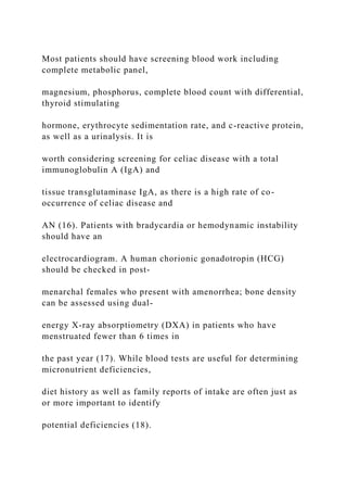 Most patients should have screening blood work including
complete metabolic panel,
magnesium, phosphorus, complete blood count with differential,
thyroid stimulating
hormone, erythrocyte sedimentation rate, and c-reactive protein,
as well as a urinalysis. It is
worth considering screening for celiac disease with a total
immunoglobulin A (IgA) and
tissue transglutaminase IgA, as there is a high rate of co-
occurrence of celiac disease and
AN (16). Patients with bradycardia or hemodynamic instability
should have an
electrocardiogram. A human chorionic gonadotropin (HCG)
should be checked in post-
menarchal females who present with amenorrhea; bone density
can be assessed using dual-
energy X-ray absorptiometry (DXA) in patients who have
menstruated fewer than 6 times in
the past year (17). While blood tests are useful for determining
micronutrient deficiencies,
diet history as well as family reports of intake are often just as
or more important to identify
potential deficiencies (18).
 