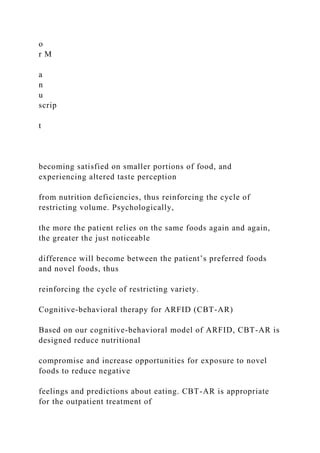 o
r M
a
n
u
scrip
t
becoming satisfied on smaller portions of food, and
experiencing altered taste perception
from nutrition deficiencies, thus reinforcing the cycle of
restricting volume. Psychologically,
the more the patient relies on the same foods again and again,
the greater the just noticeable
difference will become between the patient’s preferred foods
and novel foods, thus
reinforcing the cycle of restricting variety.
Cognitive-behavioral therapy for ARFID (CBT-AR)
Based on our cognitive-behavioral model of ARFID, CBT-AR is
designed reduce nutritional
compromise and increase opportunities for exposure to novel
foods to reduce negative
feelings and predictions about eating. CBT-AR is appropriate
for the outpatient treatment of
 