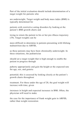 Part of the initial evaluation should include determination of a
target weight for patients who
are underweight. Target weight and body mass index (BMI) is
typically determined for
patients with restrictive eating disorders by looking at the
patient’s BMI growth charts and
trying to return the patient to his or her pre-illness trajectory
(19). Target weights can be
more difficult to determine in patients presenting with lifelong
malnutrition due to ARFID,
as these patients may have been chronically underweight. In
these situations, the pediatrician
should set a target weight that is high enough to enable the
patient to progress through
puberty appropriately and gain the height at the expected rate
for age, sex, and genetic
potential; this is assessed by looking closely at the patient’s
growth charts throughout
treatment. For those under the age of 20, the goal weight will
increase with time, given
increases in height and expected increases in BMI. Often, the
physician will need to make
the case for the importance of frank weight gain in ARFID,
rather than weight restoration
 