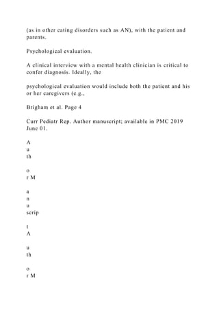 (as in other eating disorders such as AN), with the patient and
parents.
Psychological evaluation.
A clinical interview with a mental health clinician is critical to
confer diagnosis. Ideally, the
psychological evaluation would include both the patient and his
or her caregivers (e.g.,
Brigham et al. Page 4
Curr Pediatr Rep. Author manuscript; available in PMC 2019
June 01.
A
u
th
o
r M
a
n
u
scrip
t
A
u
th
o
r M
 