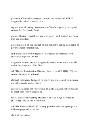 parents). Clinical assessment comprises review of ARFID
diagnostic criteria, recall of a
typical day of eating, assessment of foods regularly accepted
across the five basic food
groups (fruits, vegetables, protein, dairy, and grains) vs. those
that are avoided,
determination of the impact of the patient’s eating on health or
psychosocial functioning,
and evaluation of the degree of caregiver accommodation
currently in place. As the
diagnosis is new, formal diagnostic assessment tools are still
under development. The Pica
ARFID and Rumination Disorder Interview (PARDI) (20) is a
comprehensive structured
clinical interview designed to confer diagnosis and to measure
global severity and severity
across rationales for restriction. In addition, patient responses
to brief self-report screening
tools, such as the Eating Disorders in Youth Questionnaire
(EDY-Q) (21) or the Nine-Item
ARFID Screen (NIAS) (22), may provide clues to appropriate
follow-up questions at the
clinical interview.
 