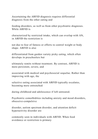 Ascertaining the ARFID diagnosis requires differential
diagnosis from the other eating and
feeding disorders, as well as from other psychiatric diagnoses.
While ARFID is
characterized by restricted intake, which can overlap with AN,
in ARFID the restriction is
not due to fear of fatness or efforts to control weight or body
shape. ARFID is also
differentiated from garden variety picky eating, which often
develops in preschoolers but
ultimately remits without treatment. By contrast, ARFID is
more persistent, severe, and
associated with medical and psychosocial sequelae. Rather than
improving with age, the
selective eating associated with ARFID typically escalates,
becoming more entrenched
during childhood and adolescence if left untreated.
Psychiatric comorbidities including anxiety and mood disorders,
obsessive-compulsive
disorder, autism spectrum disorder, and attention deficit
hyperactivity disorder are
commonly seen in individuals with ARFID. When food
avoidance or restriction is primary
 