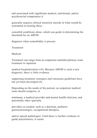 and associated with significant medical, nutritional, and/or
psychosocial compromise it
generally requires clinical attention outside of what would be
warranted in treating these
comorbid conditions alone, which can guide in determining the
threshold for an ARFID
diagnosis when comorbidity is present.
Treatment
Medical.
Treatment can range from an outpatient multidisciplinary team
treatment to inpatient
medical hospitalization (14). Because ARFID is such a new
diagnosis, there is little evidence
supporting treatment strategies and consensus guidelines have
not yet been developed (5).
Depending on the needs of the patient, an outpatient medical
team should comprise, at
minimum, a medical provider and mental health clinician, and
potentially other specialty
providers as needed, such as a dietitian, pediatric
gastroenterologist, occupational therapist,
and/or speech pathologist. Until there is further evidence to
guide practitioners, it seems
 