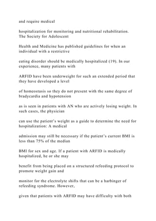 and require medical
hospitalization for monitoring and nutritional rehabilitation.
The Society for Adolescent
Health and Medicine has published guidelines for when an
individual with a restrictive
eating disorder should be medically hospitalized (19). In our
experience, many patients with
ARFID have been underweight for such an extended period that
they have developed a level
of homeostasis so they do not present with the same degree of
bradycardia and hypotension
as is seen in patients with AN who are actively losing weight. In
such cases, the physician
can use the patient’s weight as a guide to determine the need for
hospitalization: A medical
admission may still be necessary if the patient’s current BMI is
less than 75% of the median
BMI for sex and age. If a patient with ARFID is medically
hospitalized, he or she may
benefit from being placed on a structured refeeding protocol to
promote weight gain and
monitor for the electrolyte shifts that can be a harbinger of
refeeding syndrome. However,
given that patients with ARFID may have difficulty with both
 