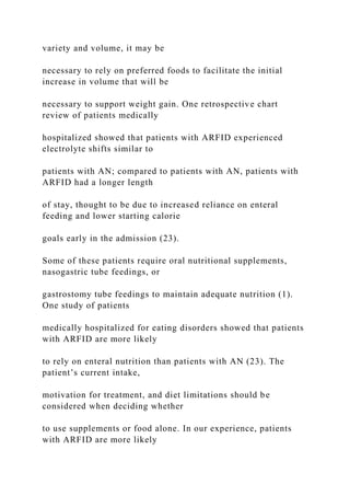 variety and volume, it may be
necessary to rely on preferred foods to facilitate the initial
increase in volume that will be
necessary to support weight gain. One retrospective chart
review of patients medically
hospitalized showed that patients with ARFID experienced
electrolyte shifts similar to
patients with AN; compared to patients with AN, patients with
ARFID had a longer length
of stay, thought to be due to increased reliance on enteral
feeding and lower starting calorie
goals early in the admission (23).
Some of these patients require oral nutritional supplements,
nasogastric tube feedings, or
gastrostomy tube feedings to maintain adequate nutrition (1).
One study of patients
medically hospitalized for eating disorders showed that patients
with ARFID are more likely
to rely on enteral nutrition than patients with AN (23). The
patient’s current intake,
motivation for treatment, and diet limitations should be
considered when deciding whether
to use supplements or food alone. In our experience, patients
with ARFID are more likely
 