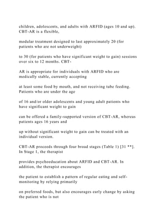 children, adolescents, and adults with ARFID (ages 10 and up).
CBT-AR is a flexible,
modular treatment designed to last approximately 20 (for
patients who are not underweight)
to 30 (for patients who have significant weight to gain) sessions
over six to 12 months. CBT-
AR is appropriate for individuals with ARFID who are
medically stable, currently accepting
at least some food by mouth, and not receiving tube feeding.
Patients who are under the age
of 16 and/or older adolescents and young adult patients who
have significant weight to gain
can be offered a family-supported version of CBT-AR, whereas
patients ages 16 years and
up without significant weight to gain can be treated with an
individual version.
CBT-AR proceeds through four broad stages (Table 1) [31 **].
In Stage 1, the therapist
provides psychoeducation about ARFID and CBT-AR. In
addition, the therapist encourages
the patient to establish a pattern of regular eating and self-
monitoring by relying primarily
on preferred foods, but also encourages early change by asking
the patient who is not
 