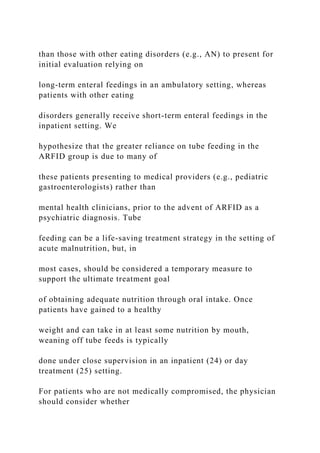 than those with other eating disorders (e.g., AN) to present for
initial evaluation relying on
long-term enteral feedings in an ambulatory setting, whereas
patients with other eating
disorders generally receive short-term enteral feedings in the
inpatient setting. We
hypothesize that the greater reliance on tube feeding in the
ARFID group is due to many of
these patients presenting to medical providers (e.g., pediatric
gastroenterologists) rather than
mental health clinicians, prior to the advent of ARFID as a
psychiatric diagnosis. Tube
feeding can be a life-saving treatment strategy in the setting of
acute malnutrition, but, in
most cases, should be considered a temporary measure to
support the ultimate treatment goal
of obtaining adequate nutrition through oral intake. Once
patients have gained to a healthy
weight and can take in at least some nutrition by mouth,
weaning off tube feeds is typically
done under close supervision in an inpatient (24) or day
treatment (25) setting.
For patients who are not medically compromised, the physician
should consider whether
 