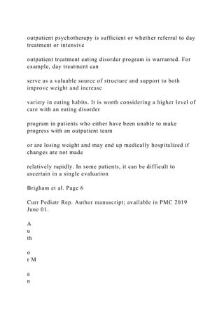 outpatient psychotherapy is sufficient or whether referral to day
treatment or intensive
outpatient treatment eating disorder program is warranted. For
example, day treatment can
serve as a valuable source of structure and support to both
improve weight and increase
variety in eating habits. It is worth considering a higher level of
care with an eating disorder
program in patients who either have been unable to make
progress with an outpatient team
or are losing weight and may end up medically hospitalized if
changes are not made
relatively rapidly. In some patients, it can be difficult to
ascertain in a single evaluation
Brigham et al. Page 6
Curr Pediatr Rep. Author manuscript; available in PMC 2019
June 01.
A
u
th
o
r M
a
n
 