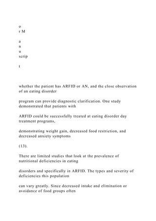o
r M
a
n
u
scrip
t
whether the patient has ARFID or AN, and the close observation
of an eating disorder
program can provide diagnostic clarification. One study
demonstrated that patients with
ARFID could be successfully treated at eating disorder day
treatment programs,
demonstrating weight gain, decreased food restriction, and
decreased anxiety symptoms
(13).
There are limited studies that look at the prevalence of
nutritional deficiencies in eating
disorders and specifically in ARFID. The types and severity of
deficiencies this population
can vary greatly. Since decreased intake and elimination or
avoidance of food groups often
 