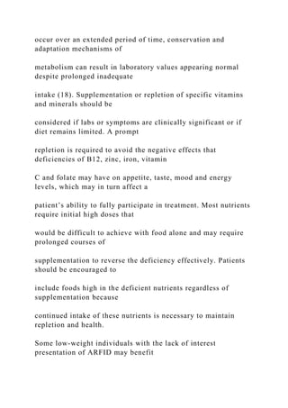 occur over an extended period of time, conservation and
adaptation mechanisms of
metabolism can result in laboratory values appearing normal
despite prolonged inadequate
intake (18). Supplementation or repletion of specific vitamins
and minerals should be
considered if labs or symptoms are clinically significant or if
diet remains limited. A prompt
repletion is required to avoid the negative effects that
deficiencies of B12, zinc, iron, vitamin
C and folate may have on appetite, taste, mood and energy
levels, which may in turn affect a
patient’s ability to fully participate in treatment. Most nutrients
require initial high doses that
would be difficult to achieve with food alone and may require
prolonged courses of
supplementation to reverse the deficiency effectively. Patients
should be encouraged to
include foods high in the deficient nutrients regardless of
supplementation because
continued intake of these nutrients is necessary to maintain
repletion and health.
Some low-weight individuals with the lack of interest
presentation of ARFID may benefit
 