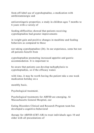 from off-label use of cyproheptadine, a medication with
antihistaminergic and
antiserotingeric properties; a study in children ages 7 months to
6 years with a variety of
feeding difficulties showed that patients receiving
cyproheptadine had greater improvements
in weight gain and positive changes in mealtime and feeding
behaviors as compared to those
not taking cyproheptadine (26). In our experience, some but not
all patients benefit from
cyproheptadine promoting increased appetite and gastric
accommodation. It is important to
be aware that patients can develop tachyphylaxis to
cyproheptadine, so if the efficacy wanes
with time, it may be worth having the patient take a one week
medication holiday on a
monthly basis.
Psychological treatment.
Psychological treatments for ARFID are emerging. At
Massachusetts General Hospital, our
Eating Disorders Clinical and Research Program team has
developed a cognitive-behavioral
therapy for ARFID (CBT-AR) to treat individuals ages 10 and
older with all presentations of
 