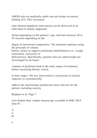ARFID who are medically stable and not reliant on enteral
feeding (27). This structured
time-limited outpatient intervention can be delivered in an
individual or family-supported
format depending on the patient’s age, and lasts between 20 to
30 sessions depending on the
degree of nutritional compromise. The treatment operates using
the principle of volume
before variety to support nutritional rehabilitation (i.e., weight
restoration, correction of
deficiencies). Specifically, patients who are underweight are
encouraged to eat larger
volumes of preferred food in the early stages of treatment,
before increasing dietary variety
in later stages. The key intervention is structured in-session
exposure to systematically
address the maintaining mechanisms most relevant for the
patient, including sensory
Brigham et al. Page 7
Curr Pediatr Rep. Author manuscript; available in PMC 2019
June 01.
A
u
th
o
 