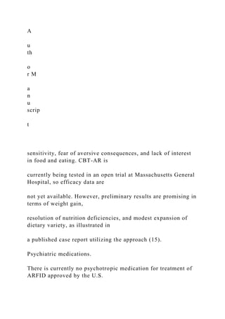 A
u
th
o
r M
a
n
u
scrip
t
sensitivity, fear of aversive consequences, and lack of interest
in food and eating. CBT-AR is
currently being tested in an open trial at Massachusetts General
Hospital, so efficacy data are
not yet available. However, preliminary results are promising in
terms of weight gain,
resolution of nutrition deficiencies, and modest expansion of
dietary variety, as illustrated in
a published case report utilizing the approach (15).
Psychiatric medications.
There is currently no psychotropic medication for treatment of
ARFID approved by the U.S.
 