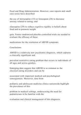 Food and Drug Administration. However, case reports and small
case series have described
the use of mirtazapine (15) or lorazepam (28) to decrease
anxiety related to eating; and
olanzapine (29) to reduce cognitive rigidity in beliefs about
food and to promote weight
gain. Future randomized placebo-controlled trials are needed to
evaluate the efficacy of these
medications for the resolution of ARFID symptoms.
Conclusions
ARFID is a relatively new psychiatric diagnosis, which captures
a clinically significant and
prevalent restrictive eating problem that occurs in individuals of
all ages and across genders.
Emerging data suggest that ARFID is as common as the
classical eating disorders and can be
associated with important medical and psychological
consequences. Moreover, data from
pediatric and adolescent medicine clinics nationwide highlight
the prevalence of this
problem in medical settings, underscoring the need for
pediatricians to be familiar with the
evaluation and clinical management of this diagnosis.
 