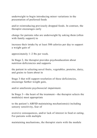 underweight to begin introducing minor variations in the
presentation of preferred foods
and/or reintroducing previously dropped foods. In contrast, the
therapist encourages early
change for patients who are underweight by asking them (often
with family support) to
increase their intake by at least 500 calories per day to support
a weight gain of
approximately 1–2 lbs per week.
In Stage 2, the therapist provides psychoeducation about
nutrition deficiencies and supports
the patient in selecting novel fruits, vegetables, proteins, dairy,
and grains to learn about in
Stage 3 that will support resolution of these deficiencies,
encourage further weight gain,
and/or ameliorate psychosocial impairment.
In Stage 3—the heart of the treatment—the therapist selects the
module(s) most appropriate
to the patient’s ARFID maintaining mechanisms(s) including
sensory sensitivity, fear of
aversive consequences, and/or lack of interest in food or eating.
For patients with multiple
maintaining mechanisms, the therapist starts with the module
 