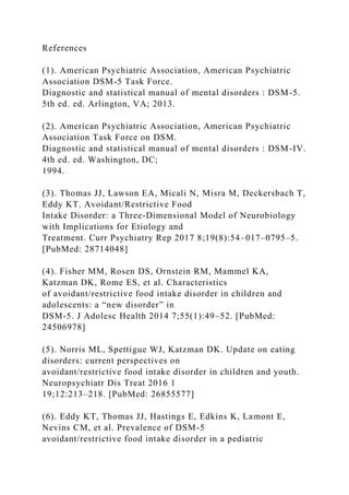 References
(1). American Psychiatric Association, American Psychiatric
Association DSM-5 Task Force.
Diagnostic and statistical manual of mental disorders : DSM-5.
5th ed. ed. Arlington, VA; 2013.
(2). American Psychiatric Association, American Psychiatric
Association Task Force on DSM.
Diagnostic and statistical manual of mental disorders : DSM-IV.
4th ed. ed. Washington, DC;
1994.
(3). Thomas JJ, Lawson EA, Micali N, Misra M, Deckersbach T,
Eddy KT. Avoidant/Restrictive Food
Intake Disorder: a Three-Dimensional Model of Neurobiology
with Implications for Etiology and
Treatment. Curr Psychiatry Rep 2017 8;19(8):54–017–0795–5.
[PubMed: 28714048]
(4). Fisher MM, Rosen DS, Ornstein RM, Mammel KA,
Katzman DK, Rome ES, et al. Characteristics
of avoidant/restrictive food intake disorder in children and
adolescents: a “new disorder” in
DSM-5. J Adolesc Health 2014 7;55(1):49–52. [PubMed:
24506978]
(5). Norris ML, Spettigue WJ, Katzman DK. Update on eating
disorders: current perspectives on
avoidant/restrictive food intake disorder in children and youth.
Neuropsychiatr Dis Treat 2016 1
19;12:213–218. [PubMed: 26855577]
(6). Eddy KT, Thomas JJ, Hastings E, Edkins K, Lamont E,
Nevins CM, et al. Prevalence of DSM-5
avoidant/restrictive food intake disorder in a pediatric
 