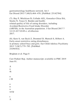 gastroenterology healthcare network. Int J
Eat Disord 2015 7;48(5):464–470. [PubMed: 25142784]
(7). Hay P, Mitchison D, Collado AEL, Gonzalez-Chica DA,
Stocks N, Touyz S. Burden and health-
related quality of life of eating disorders, including
Avoidant/Restrictive Food Intake Disorder
(ARFID), in the Australian population. J Eat Disord 2017 7
3;5:21-017-0149-z. eCollection
2017.
(8). Kurz S, van Dyck Z, Dremmel D, Munsch S, Hilbert A.
Early-onset restrictive eating disturbances
in primary school boys and girls. Eur Child Adolesc Psychiatry
2015 7;24(7):779–785. [PubMed:
25296563]
Brigham et al. Page 8
Curr Pediatr Rep. Author manuscript; available in PMC 2019
June 01.
A
u
th
o
r M
a
n
u
scrip
t
A
 