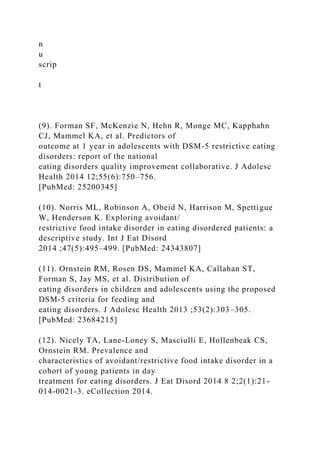 n
u
scrip
t
(9). Forman SF, McKenzie N, Hehn R, Monge MC, Kapphahn
CJ, Mammel KA, et al. Predictors of
outcome at 1 year in adolescents with DSM-5 restrictive eating
disorders: report of the national
eating disorders quality improvement collaborative. J Adolesc
Health 2014 12;55(6):750–756.
[PubMed: 25200345]
(10). Norris ML, Robinson A, Obeid N, Harrison M, Spettigue
W, Henderson K. Exploring avoidant/
restrictive food intake disorder in eating disordered patients: a
descriptive study. Int J Eat Disord
2014 ;47(5):495–499. [PubMed: 24343807]
(11). Ornstein RM, Rosen DS, Mammel KA, Callahan ST,
Forman S, Jay MS, et al. Distribution of
eating disorders in children and adolescents using the proposed
DSM-5 criteria for feeding and
eating disorders. J Adolesc Health 2013 ;53(2):303–305.
[PubMed: 23684215]
(12). Nicely TA, Lane-Loney S, Masciulli E, Hollenbeak CS,
Ornstein RM. Prevalence and
characteristics of avoidant/restrictive food intake disorder in a
cohort of young patients in day
treatment for eating disorders. J Eat Disord 2014 8 2;2(1):21-
014-0021-3. eCollection 2014.
 