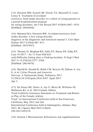 (13). Ornstein RM, Essayli JH, Nicely TA, Masciulli E, Lane-
Loney S. Treatment of avoidant/
restrictive food intake disorder in a cohort of young patients in
a partial hospitalization program
for eating disorders. Int J Eat Disord 2017 9;50(9):1067–1074.
[PubMed: 28644568]
(14). Mammel KA, Ornstein RM. Avoidant/restrictive food
intake disorder: a new eating disorder
diagnosis in the diagnostic and statistical manual 5. Curr Opin
Pediatr 2017 8;29(4):407–413.
[PubMed: 28537947]
(15). Thomas JJ, Brigham KS, Sally ST, Hazen EP, Eddy KT.
Case 18-2017 - An 11-Year-Old Girl
with Difficulty Eating after a Choking Incident. N Engl J Med
2017 6 15;376(24):2377–2386.
[PubMed: 28614676]
(16). Marild K, Stordal K, Bulik CM, Rewers M, Ekbom A, Liu
E, et al. Celiac Disease and Anorexia
Nervosa: A Nationwide Study. Pediatrics 2017
5;139(5):10.1542/peds.2016-4367. Epub 2017
Apr 3.
(17). De Souza MJ, Nattiv A, Joy E, Misra M, Williams NI,
Mallinson RJ, et al. 2014 Female Athlete
Triad Coalition Consensus Statement on Treatment and Return
to Play of the Female Athlete
Triad: 1st International Conference held in San Francisco,
California, May 2012 and 2nd
International Conference held in Indianapolis, Indiana, May
2013. Br J Sports Med 2014 2;48(4):
289-2013-093218.
(18). Setnick J Micronutrient deficiencies and supplementation
 