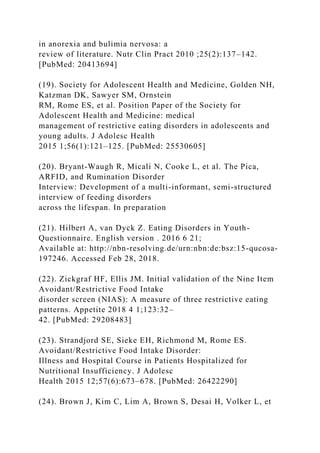 in anorexia and bulimia nervosa: a
review of literature. Nutr Clin Pract 2010 ;25(2):137–142.
[PubMed: 20413694]
(19). Society for Adolescent Health and Medicine, Golden NH,
Katzman DK, Sawyer SM, Ornstein
RM, Rome ES, et al. Position Paper of the Society for
Adolescent Health and Medicine: medical
management of restrictive eating disorders in adolescents and
young adults. J Adolesc Health
2015 1;56(1):121–125. [PubMed: 25530605]
(20). Bryant-Waugh R, Micali N, Cooke L, et al. The Pica,
ARFID, and Rumination Disorder
Interview: Development of a multi-informant, semi-structured
interview of feeding disorders
across the lifespan. In preparation
(21). Hilbert A, van Dyck Z. Eating Disorders in Youth-
Questionnaire. English version . 2016 6 21;
Available at: http://nbn-resolving.de/urn:nbn:de:bsz:15-qucosa-
197246. Accessed Feb 28, 2018.
(22). Zickgraf HF, Ellis JM. Initial validation of the Nine Item
Avoidant/Restrictive Food Intake
disorder screen (NIAS): A measure of three restrictive eating
patterns. Appetite 2018 4 1;123:32–
42. [PubMed: 29208483]
(23). Strandjord SE, Sieke EH, Richmond M, Rome ES.
Avoidant/Restrictive Food Intake Disorder:
Illness and Hospital Course in Patients Hospitalized for
Nutritional Insufficiency. J Adolesc
Health 2015 12;57(6):673–678. [PubMed: 26422290]
(24). Brown J, Kim C, Lim A, Brown S, Desai H, Volker L, et
 