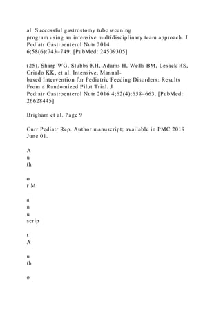 al. Successful gastrostomy tube weaning
program using an intensive multidisciplinary team approach. J
Pediatr Gastroenterol Nutr 2014
6;58(6):743–749. [PubMed: 24509305]
(25). Sharp WG, Stubbs KH, Adams H, Wells BM, Lesack RS,
Criado KK, et al. Intensive, Manual-
based Intervention for Pediatric Feeding Disorders: Results
From a Randomized Pilot Trial. J
Pediatr Gastroenterol Nutr 2016 4;62(4):658–663. [PubMed:
26628445]
Brigham et al. Page 9
Curr Pediatr Rep. Author manuscript; available in PMC 2019
June 01.
A
u
th
o
r M
a
n
u
scrip
t
A
u
th
o
 