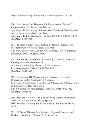http://nbn-resolving.de/urn:nbn:de:bsz:15-qucosa-197246
(26). Sant’Anna AM, Hammes PS, Porporino M, Martel C,
Zygmuntowicz C, Ramsay M. Use of
cyproheptadine in young children with feeding difficulties and
poor growth in a pediatric feeding
program. J Pediatr Gastroenterol Nutr 2014 11;59(5):674–678.
[PubMed: 24941960]
(27). Thomas J, Eddy K. Cognitive-behavioral therapy for
avoidant/restrictive food intake disorder:
Children, adolescents, and adults Cambridge, UK: Cambridge
University Press; In press 2018.
(28). Kardas M, Cermik BB, Ekmekci S, Uzuner S, Gokce S.
Lorazepam in the treatment of
posttraumatic feeding disorder. J Child Adolesc
Psychopharmacol 2014 6;24(5):296–297.
[PubMed: 24813692]
(29). Brewerton TD, D’Agostino M. Adjunctive Use of
Olanzapine in the Treatment of Avoidant
Restrictive Food Intake Disorder in Children and Adolescents in
an Eating Disorders Program. J
Child Adolesc Psychopharmacol 2017 12;27(10):920–922.
[PubMed: 29068721]
(30). Mueller C editor. The ASPEN Adult Nutrition Support
Core Curriculum 3rd ed. Silver Spring,
MD: American Society for Parenteral and Enteral Nutrition;
2017.
(31). Office of Dietary Supplements, National Institutes of
Health (US). Folate 2016 4 20; Available at:
 