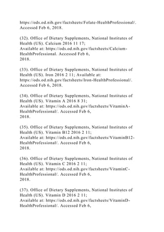 https://ods.od.nih.gov/factsheets/Folate-HealthProfessional/.
Accessed Feb 6, 2018.
(32). Office of Dietary Supplements, National Institutes of
Health (US). Calcium 2016 11 17;
Available at: https://ods.od.nih.gov/factsheets/Calcium-
HealthProfessional. Accessed Feb 6,
2018.
(33). Office of Dietary Supplements, National Institutes of
Health (US). Iron 2016 2 11; Available at:
https://ods.od.nih.gov/factsheets/Iron-HealthProfessional/.
Accessed Feb 6, 2018.
(34). Office of Dietary Supplements, National Institutes of
Health (US). Vitamin A 2016 8 31;
Available at: https://ods.od.nih.gov/factsheets/VitaminA-
HealthProfessional/. Accessed Feb 6,
2018.
(35). Office of Dietary Supplements, National Institutes of
Health (US). Vitamin B12 2016 2 11;
Available at: https://ods.od.nih.gov/factsheets/VitaminB12-
HealthProfessional/. Accessed Feb 6,
2018.
(36). Office of Dietary Supplements, National Institutes of
Health (US). Vitamin C 2016 2 11;
Available at: https://ods.od.nih.gov/factsheets/VitaminC-
HealthProfessional/. Accessed Feb 6,
2018.
(37). Office of Dietary Supplements, National Institutes of
Health (US). Vitamin D 2016 2 11;
Available at: https://ods.od.nih.gov/factsheets/VitaminD-
HealthProfessional/. Accessed Feb 6,
 