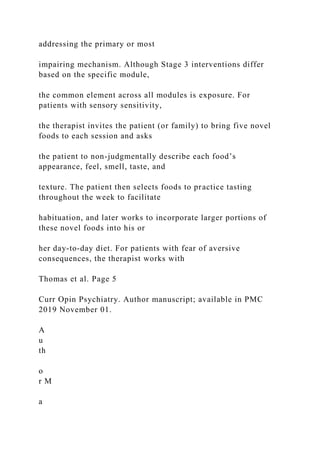 addressing the primary or most
impairing mechanism. Although Stage 3 interventions differ
based on the specific module,
the common element across all modules is exposure. For
patients with sensory sensitivity,
the therapist invites the patient (or family) to bring five novel
foods to each session and asks
the patient to non-judgmentally describe each food’s
appearance, feel, smell, taste, and
texture. The patient then selects foods to practice tasting
throughout the week to facilitate
habituation, and later works to incorporate larger portions of
these novel foods into his or
her day-to-day diet. For patients with fear of aversive
consequences, the therapist works with
Thomas et al. Page 5
Curr Opin Psychiatry. Author manuscript; available in PMC
2019 November 01.
A
u
th
o
r M
a
 