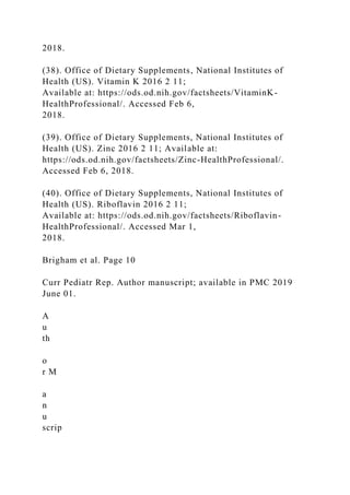 2018.
(38). Office of Dietary Supplements, National Institutes of
Health (US). Vitamin K 2016 2 11;
Available at: https://ods.od.nih.gov/factsheets/VitaminK-
HealthProfessional/. Accessed Feb 6,
2018.
(39). Office of Dietary Supplements, National Institutes of
Health (US). Zinc 2016 2 11; Available at:
https://ods.od.nih.gov/factsheets/Zinc-HealthProfessional/.
Accessed Feb 6, 2018.
(40). Office of Dietary Supplements, National Institutes of
Health (US). Riboflavin 2016 2 11;
Available at: https://ods.od.nih.gov/factsheets/Riboflavin-
HealthProfessional/. Accessed Mar 1,
2018.
Brigham et al. Page 10
Curr Pediatr Rep. Author manuscript; available in PMC 2019
June 01.
A
u
th
o
r M
a
n
u
scrip
 