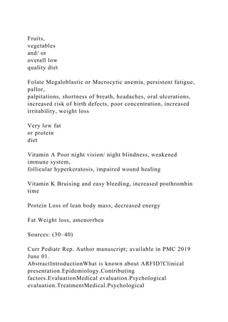 Fruits,
vegetables
and/ or
overall low
quality diet
Folate Megaloblastic or Macrocytic anemia, persistent fatigue,
pallor,
palpitations, shortness of breath, headaches, oral ulcerations,
increased risk of birth defects, poor concentration, increased
irritability, weight loss
Very low fat
or protein
diet
Vitamin A Poor night vision/ night blindness, weakened
immune system,
follicular hyperkeratosis, impaired wound healing
Vitamin K Bruising and easy bleeding, increased prothrombin
time
Protein Loss of lean body mass, decreased energy
Fat Weight loss, amenorrhea
Sources: (30–40)
Curr Pediatr Rep. Author manuscript; available in PMC 2019
June 01.
AbstractIntroductionWhat is known about ARFID?Clinical
presentation.Epidemiology.Contributing
factors.EvaluationMedical evaluation.Psychological
evaluation.TreatmentMedical.Psychological
 