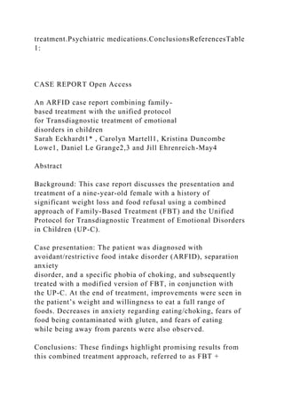 treatment.Psychiatric medications.ConclusionsReferencesTable
1:
CASE REPORT Open Access
An ARFID case report combining family-
based treatment with the unified protocol
for Transdiagnostic treatment of emotional
disorders in children
Sarah Eckhardt1* , Carolyn Martell1, Kristina Duncombe
Lowe1, Daniel Le Grange2,3 and Jill Ehrenreich-May4
Abstract
Background: This case report discusses the presentation and
treatment of a nine-year-old female with a history of
significant weight loss and food refusal using a combined
approach of Family-Based Treatment (FBT) and the Unified
Protocol for Transdiagnostic Treatment of Emotional Disorders
in Children (UP-C).
Case presentation: The patient was diagnosed with
avoidant/restrictive food intake disorder (ARFID), separation
anxiety
disorder, and a specific phobia of choking, and subsequently
treated with a modified version of FBT, in conjunction with
the UP-C. At the end of treatment, improvements were seen in
the patient’s weight and willingness to eat a full range of
foods. Decreases in anxiety regarding eating/choking, fears of
food being contaminated with gluten, and fears of eating
while being away from parents were also observed.
Conclusions: These findings highlight promising results from
this combined treatment approach, referred to as FBT +
 