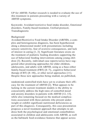 UP for ARFID. Further research is needed to evaluate the use of
this treatment in patients presenting with a variety of
ARFID symptoms.
Keywords: Avoidant/restrictive food intake disorder, Emotional
disorders, Family-based treatment, Unified protocol,
Transdiagnostic
Background
Avoidant/Restrictive Food Intake Disorder (ARFID), a com-
plex and heterogeneous diagnosis, has been hypothesized
along a dimensional model with presentations including
sensory sensitivity, fear of aversive consequences, and lack
of interest in eating [1, 2]. Significant literature exists on
the treatment of pediatric feeding disorders supporting the
use of behavioral feeding interventions among young chil-
dren [3]. Recently, individual case reports/series have sug-
gested other promising approaches for older children,
adolescents, and adults with ARFID, using as a base either
family-based treatment (FBT) [4–7];, cognitive behavioral
therapy (CBT) [8–10];, or other novel approaches [11].
Despite these new approaches being studied, no published,
randomized controlled trials have yet to evaluate their effi-
cacy for the treatment of ARFID [2]. What appears to be
lacking in the current treatment models is the ability to
concurrently address the high rates of comorbid mood
and anxiety disorders in patients with ARFID [12, 13],
while also remaining focused on the medical complica-
tions associated with those patients who present under-
weight or exhibit significant nutritional deficiencies as
part of this diagnosis. Consequently, this case presentation
proposes a novel treatment approach that attempts to ad-
dress both the psychological and emotional comorbidities
associated in children and adolescents with ARFID, as well
as the hallmark food avoidance features that appear across
 