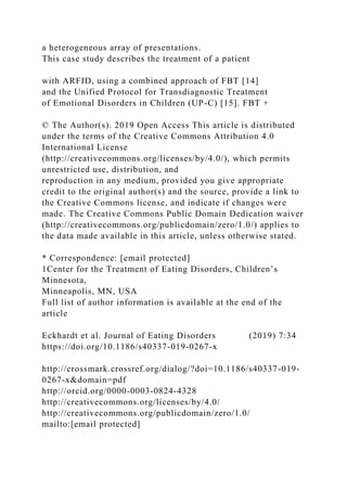 a heterogeneous array of presentations.
This case study describes the treatment of a patient
with ARFID, using a combined approach of FBT [14]
and the Unified Protocol for Transdiagnostic Treatment
of Emotional Disorders in Children (UP-C) [15]. FBT +
© The Author(s). 2019 Open Access This article is distributed
under the terms of the Creative Commons Attribution 4.0
International License
(http://creativecommons.org/licenses/by/4.0/), which permits
unrestricted use, distribution, and
reproduction in any medium, provided you give appropriate
credit to the original author(s) and the source, provide a link to
the Creative Commons license, and indicate if changes were
made. The Creative Commons Public Domain Dedication waiver
(http://creativecommons.org/publicdomain/zero/1.0/) applies to
the data made available in this article, unless otherwise stated.
* Correspondence: [email protected]
1Center for the Treatment of Eating Disorders, Children’s
Minnesota,
Minneapolis, MN, USA
Full list of author information is available at the end of the
article
Eckhardt et al. Journal of Eating Disorders (2019) 7:34
https://doi.org/10.1186/s40337-019-0267-x
http://crossmark.crossref.org/dialog/?doi=10.1186/s40337-019-
0267-x&domain=pdf
http://orcid.org/0000-0003-0824-4328
http://creativecommons.org/licenses/by/4.0/
http://creativecommons.org/publicdomain/zero/1.0/
mailto:[email protected]
 