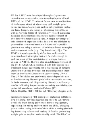 UP for ARFID was developed through a 3 year case
consultation process with treatment developers of both
FBT and the UP-C. Treatment focuses on a combination
of techniques aimed at addressing both weight gain/
normalization of eating and additional symptoms includ-
ing fear, disgust, and worry or obsessive thoughts, as
well as varying forms of functionally-related avoidance
behavior and potential concomitant reinforcement of
avoidance by parents/caregivers. A major advantage of
this combined approach is that it allows the clinician to
personalize treatment based on the patient’s specific
presentation using a core set of evidence-based strategies
and assessment tools (e.g., Top Problems [16];). The
UP-C is transdiagnostic by definition, and contains
evidence-based strategies that are flexible enough to
address many of the maintaining symptoms that are
unique to ARFID. There is also an adolescent version of
the UP-C, which when combined with FBT makes this
treatment model acceptable for a wide range of patients
(named the Unified Protocol for Transdiagnostic Treat-
ment of Emotional Disorders in Adolescents; UP-A).
The UP for adults has previously been adapted for use
with other eating disorder populations (anorexia nervosa,
bulimia nervosa, and binge-eating disorder), with early
results indicating improvments in anxiety sensitivity, ex-
periential avoidance, and mindfulness [17].
While flexible, FBT + UP for ARFID always begins with
sessions focused on FBT principles, including collabora-
tive weighing, psychoeducation (specific to ARFID pa-
tients and their eating problems), family engagement,
separating the eating problem from the child, charging
parents with taking control of their child’s eating (includ-
ing increasing volume and variety of foods), promoting
weight gain as needed, and a family meal. The UP-C or
 