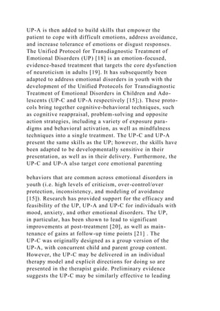 UP-A is then added to build skills that empower the
patient to cope with difficult emotions, address avoidance,
and increase tolerance of emotions or disgust responses.
The Unified Protocol for Transdiagnostic Treatment of
Emotional Disorders (UP) [18] is an emotion-focused,
evidence-based treatment that targets the core dysfunction
of neuroticism in adults [19]. It has subsequently been
adapted to address emotional disorders in youth with the
development of the Unified Protocols for Transdiagnostic
Treatment of Emotional Disorders in Children and Ado-
lescents (UP-C and UP-A respectively [15];). These proto-
cols bring together cognitive-behavioral techniques, such
as cognitive reappraisal, problem-solving and opposite
action strategies, including a variety of exposure para-
digms and behavioral activation, as well as mindfulness
techniques into a single treatment. The UP-C and UP-A
present the same skills as the UP; however, the skills have
been adapted to be developmentally sensitive in their
presentation, as well as in their delivery. Furthermore, the
UP-C and UP-A also target core emotional parenting
behaviors that are common across emotional disorders in
youth (i.e. high levels of criticism, over-control/over
protection, inconsistency, and modeling of avoidance
[15]). Research has provided support for the efficacy and
feasibility of the UP, UP-A and UP-C for individuals with
mood, anxiety, and other emotional disorders. The UP,
in particular, has been shown to lead to significant
improvements at post-treatment [20], as well as main-
tenance of gains at follow-up time points [21] . The
UP-C was originally designed as a group version of the
UP-A, with concurrent child and parent group content.
However, the UP-C may be delivered in an individual
therapy model and explicit directions for doing so are
presented in the therapist guide. Preliminary evidence
suggests the UP-C may be similarly effective to leading
 