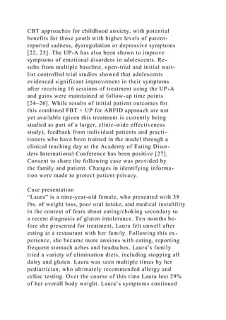 CBT approaches for childhood anxiety, with potential
benefits for those youth with higher levels of parent-
reported sadness, dysregulation or depressive symptoms
[22, 23]. The UP-A has also been shown to improve
symptoms of emotional disorders in adolescents. Re-
sults from multiple baseline, open-trial and initial wait-
list controlled trial studies showed that adolescents
evidenced significant improvement in their symptoms
after receiving 16 sessions of treatment using the UP-A
and gains were maintained at follow-up time points
[24–26]. While results of initial patient outcomes for
this combined FBT + UP for ARFID approach are not
yet available (given this treatment is currently being
studied as part of a larger, clinic-wide effectiveness
study), feedback from individual patients and practi-
tioners who have been trained in the model through a
clinical teaching day at the Academy of Eating Disor-
ders International Conference has been positive [27].
Consent to share the following case was provided by
the family and patient. Changes in identifying informa-
tion were made to protect patient privacy.
Case presentation
“Laura” is a nine-year-old female, who presented with 38
lbs. of weight loss, poor oral intake, and medical instability
in the context of fears about eating/choking secondary to
a recent diagnosis of gluten intolerance. Ten months be-
fore she presented for treatment, Laura felt unwell after
eating at a restaurant with her family. Following this ex-
perience, she became more anxious with eating, reporting
frequent stomach aches and headaches. Laura’s family
tried a variety of elimination diets, including stopping all
dairy and gluten. Laura was seen multiple times by her
pediatrician, who ultimately recommended allergy and
celiac testing. Over the course of this time Laura lost 29%
of her overall body weight. Laura’s symptoms continued
 