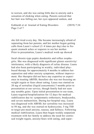 to worsen, and she was eating little due to anxiety and a
sensation of choking when eating. Parents noticed that
her hair was falling out, her eyes appeared sunken, and
Eckhardt et al. Journal of Eating Disorders (2019) 7:34
Page 2 of 7
she felt tired every day. She became increasingly afraid of
separating from her parents, and her mother began getting
calls from Laura’s school (3–4 times per day) due to fre-
quent stomach aches or requests to see her mother.
Prior to presentation, Laura’s medical work-up showed
focal chronic-type peptic duodenitis and reflux esopha-
gitis. She was diagnosed with significant gluten sensitivity/
intolerance, with a likely diagnosis of celiac disease. Laura
had also been participating in weekly, individual play-
based therapy for approximately 4 months to address her
separation and other anxiety symptoms, without improve-
ment. Her therapist did not have any expertise or experi-
ence in treating ARFID, therefore she was not focusing on
weight regain or fears about eating. Laura was started on
20 mg of sertraline (liquid concentrate) 3 months prior to
presentation at our service, though family had not seen
any notable gains. Upon initial presentation to our team,
Laura required hospitalization for 12 days for medical
stabilization due to: symptomatic orthostasis, bradycardia,
and severe malnutrition. During her hospital stay, Laura
was diagnosed with ARFID, her sertraline was increased
to 50 mg, and she was started on hydroxyzine, 5 mg TID
to target pre-meal anxiety, nausea, and fullness. Following
medical stabilization, Laura then began weekly outpatient
treatment with her family to address the need for contin-
ued weight regain, anxiety/fears with eating, and separ-
 